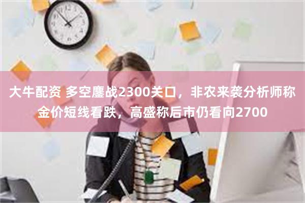 大牛配资 多空鏖战2300关口，非农来袭分析师称金价短线看跌，高盛称后市仍看向2700