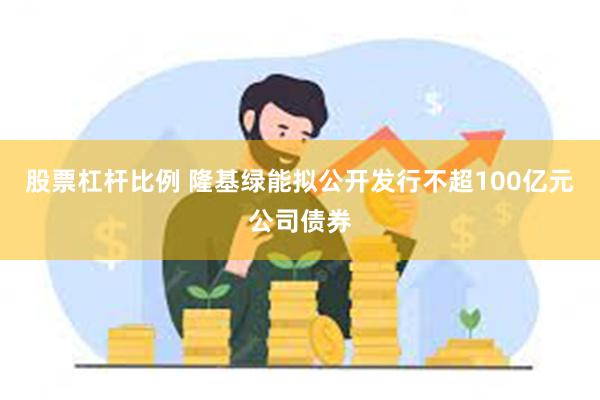 股票杠杆比例 隆基绿能拟公开发行不超100亿元公司债券