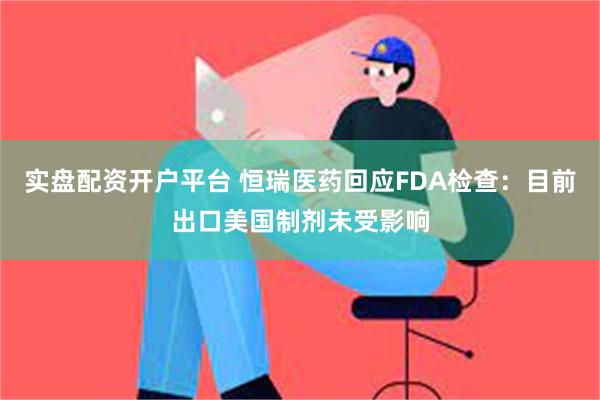 实盘配资开户平台 恒瑞医药回应FDA检查：目前出口美国制剂未受影响