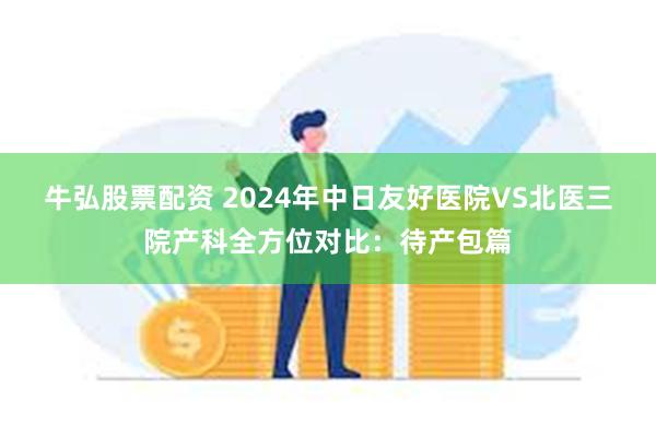 牛弘股票配资 2024年中日友好医院VS北医三院产科全方位对比：待产包篇