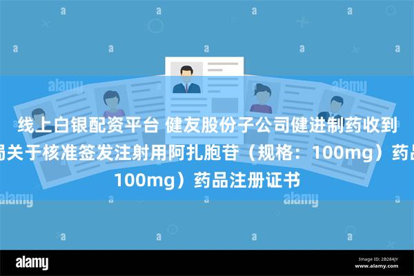 线上白银配资平台 健友股份子公司健进制药收到国家药监局关于核准签发注射用阿扎胞苷（规格：100mg）