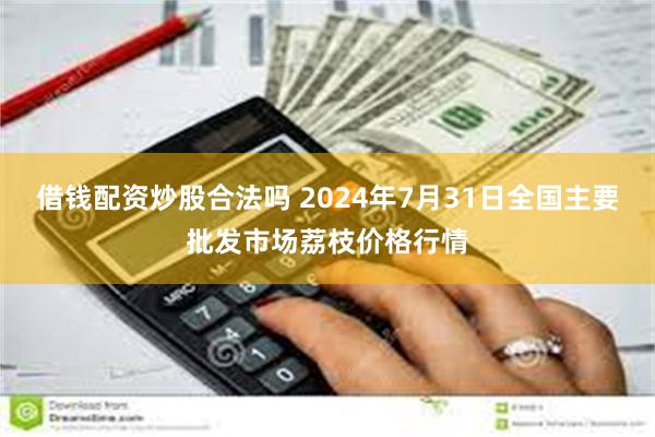 借钱配资炒股合法吗 2024年7月31日全国主要批发市场荔枝价格行情