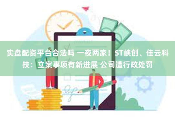 实盘配资平台合法吗 一夜两家！ST峡创、佳云科技：立案事项有新进展 公司遭行政处罚