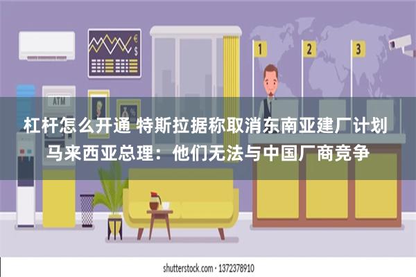 杠杆怎么开通 特斯拉据称取消东南亚建厂计划 马来西亚总理：他们无法与中国厂商竞争