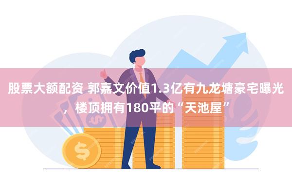 股票大额配资 郭嘉文价值1.3亿有九龙塘豪宅曝光，楼顶拥有180平的“天池屋”