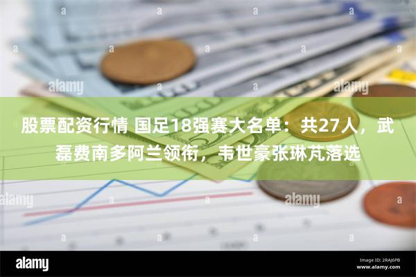 股票配资行情 国足18强赛大名单：共27人，武磊费南多阿兰领衔，韦世豪张琳芃落选