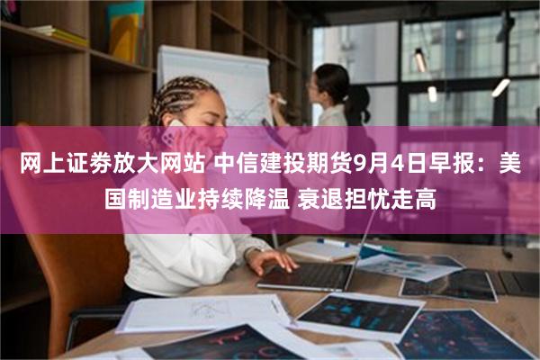 网上证劵放大网站 中信建投期货9月4日早报：美国制造业持续降温 衰退担忧走高