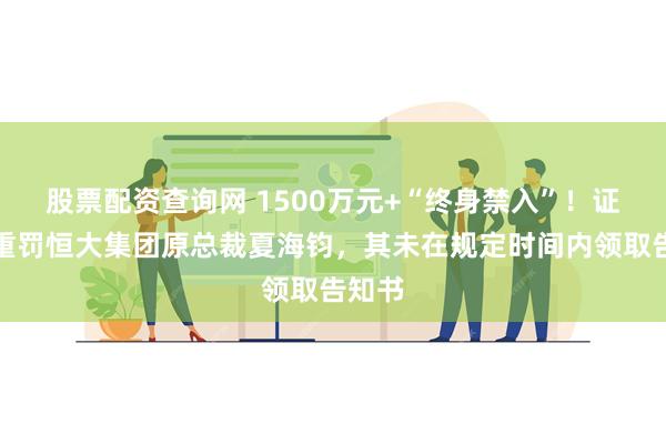 股票配资查询网 1500万元+“终身禁入”！证监会重罚恒大集团原总裁夏海钧，其未在规定时间内领取告知书