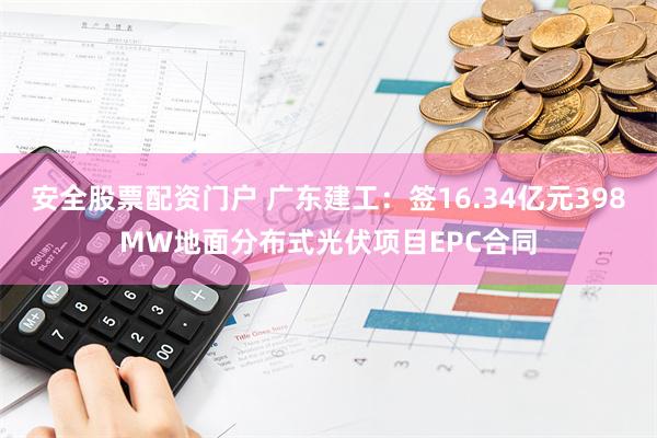 安全股票配资门户 广东建工：签16.34亿元398MW地面分布式光伏项目EPC合同