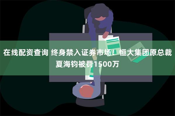 在线配资查询 终身禁入证券市场！恒大集团原总裁夏海钧被罚1500万