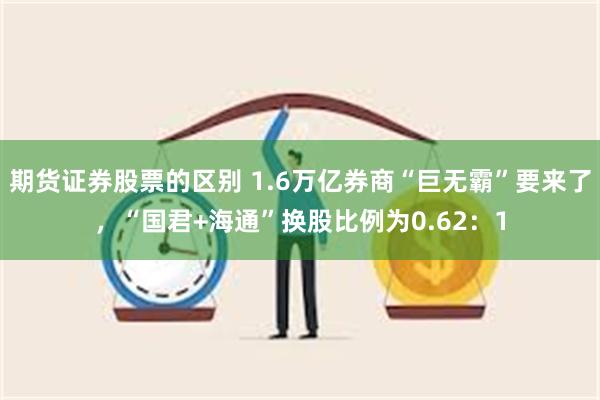 期货证券股票的区别 1.6万亿券商“巨无霸”要来了，“国君+海通”换股比例为0.62：1