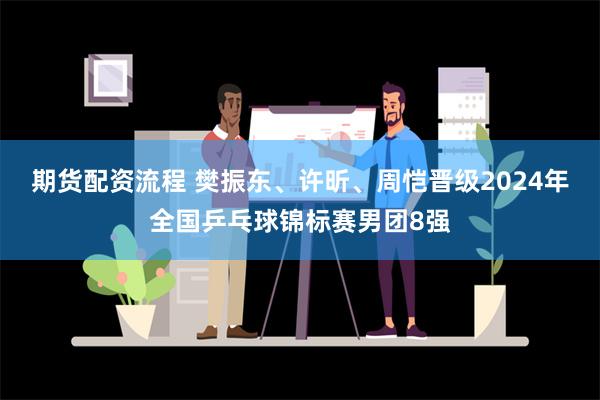 期货配资流程 樊振东、许昕、周恺晋级2024年全国乒乓球锦标赛男团8强