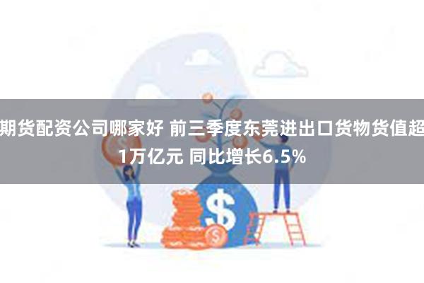 期货配资公司哪家好 前三季度东莞进出口货物货值超1万亿元 同比增长6.5%