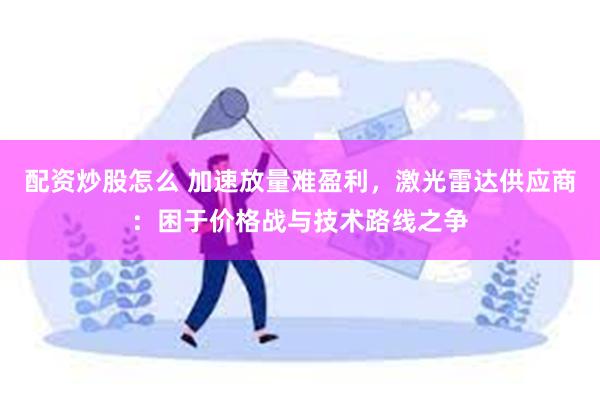 配资炒股怎么 加速放量难盈利，激光雷达供应商：困于价格战与技术路线之争