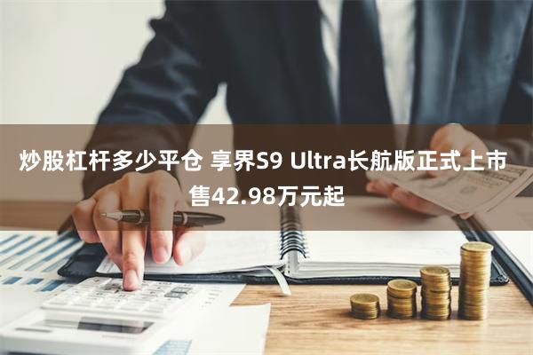 炒股杠杆多少平仓 享界S9 Ultra长航版正式上市 售42.98万元起