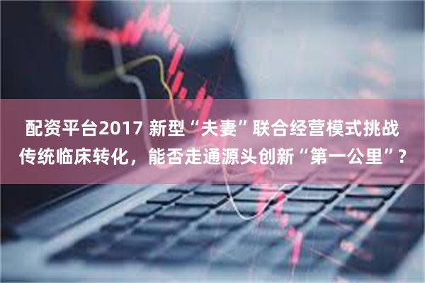 配资平台2017 新型“夫妻”联合经营模式挑战传统临床转化，能否走通源头创新“第一公里”?