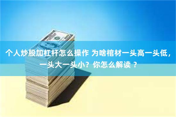 个人炒股加杠杆怎么操作 为啥棺材一头高一头低，一头大一头小？你怎么解读 ？