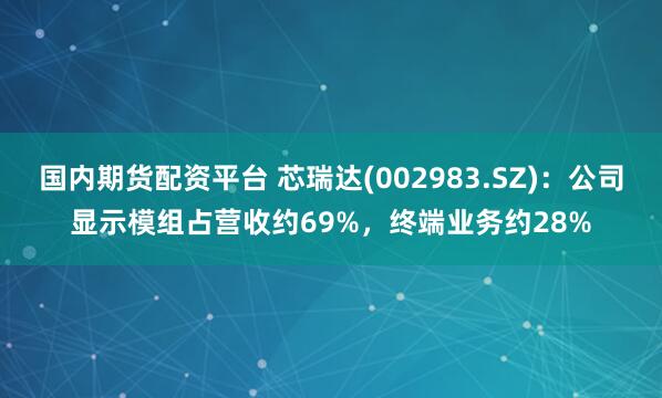 国内期货配资平台 芯瑞达(002983.SZ)：公司显示模组占营收约69%，终端业务约28%