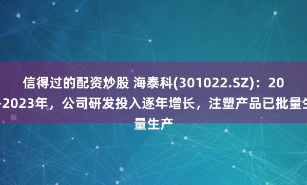 信得过的配资炒股 海泰科(301022.SZ)：2020-2023年，公司研发投入逐年增长，注塑产品已批量生产