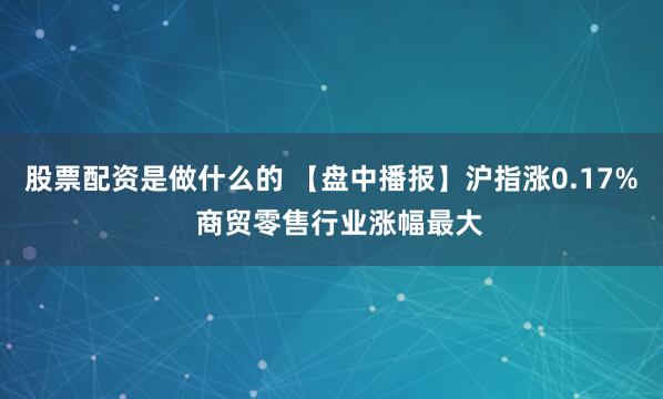 股票配资是做什么的 【盘中播报】沪指涨0.17%  商贸零售行业涨幅最大