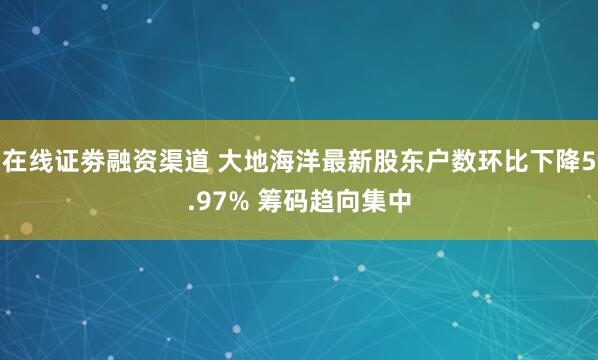 在线证劵融资渠道 大地海洋最新股东户数环比下降5.97% 筹码趋向集中