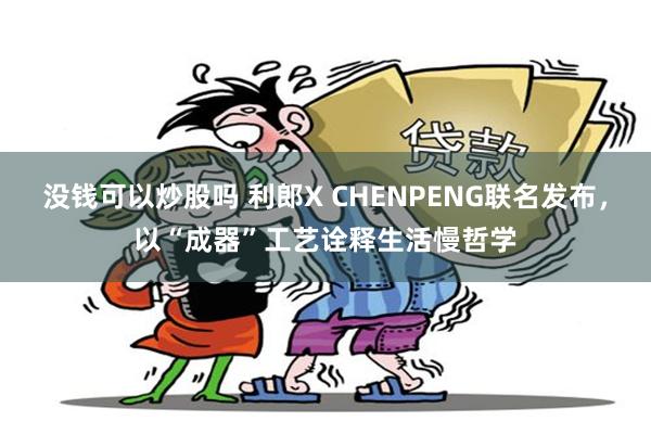 没钱可以炒股吗 利郎X CHENPENG联名发布，以“成器”工艺诠释生活慢哲学