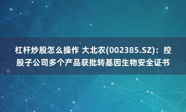 杠杆炒股怎么操作 大北农(002385.SZ)：控股子公司多个产品获批转基因生物安全证书