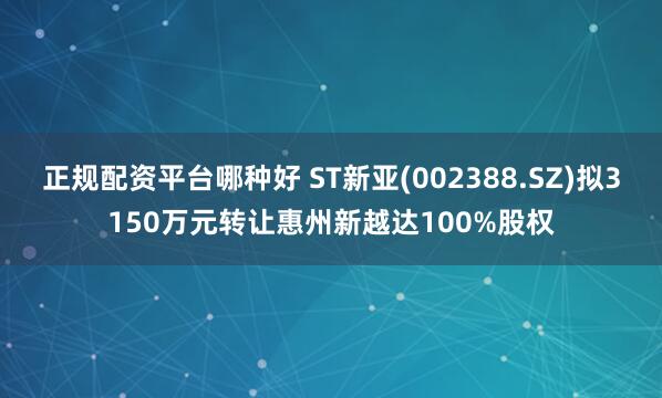 正规配资平台哪种好 ST新亚(002388.SZ)拟3150万元转让惠州新越达100%股权