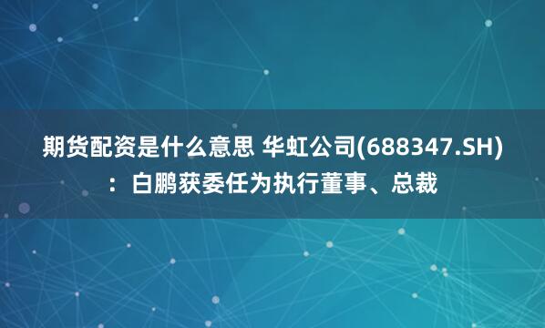 期货配资是什么意思 华虹公司(688347.SH)：白鹏获委任为执行董事、总裁