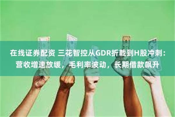 在线证券配资 三花智控从GDR折戟到H股冲刺：营收增速放缓，毛利率波动，长期借款飙升