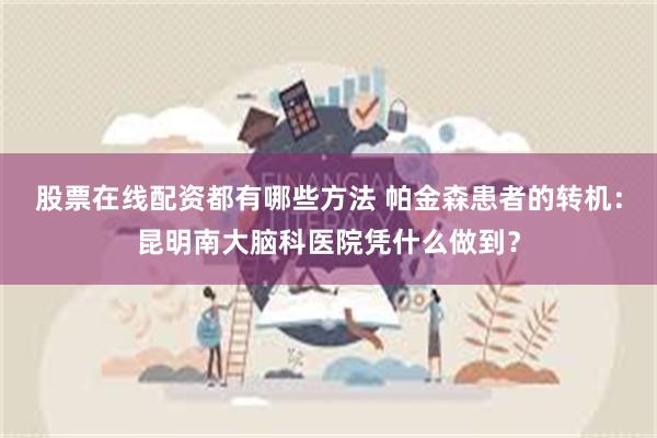 股票在线配资都有哪些方法 帕金森患者的转机：昆明南大脑科医院凭什么做到？