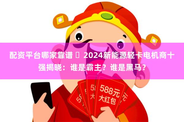 配资平台哪家靠谱 ​2024新能源轻卡电机商十强揭晓：谁是霸主？谁是黑马？