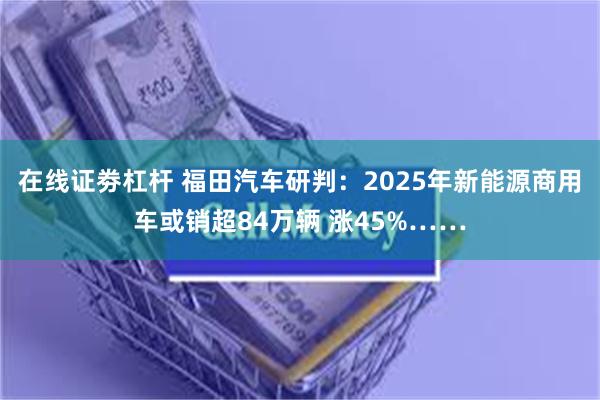 在线证劵杠杆 福田汽车研判：2025年新能源商用车或销超84万辆 涨45%……