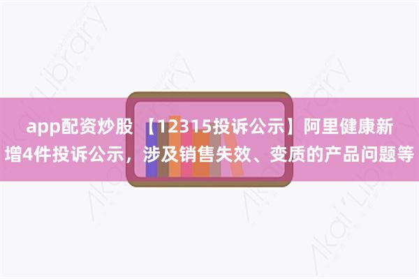 app配资炒股 【12315投诉公示】阿里健康新增4件投诉公示，涉及销售失效、变质的产品问题等