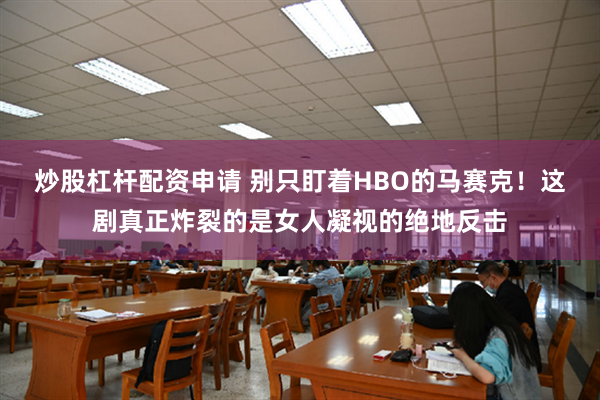 炒股杠杆配资申请 别只盯着HBO的马赛克！这剧真正炸裂的是女人凝视的绝地反击