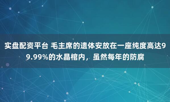 实盘配资平台 毛主席的遗体安放在一座纯度高达99.99%的水晶棺内，虽然每年的防腐