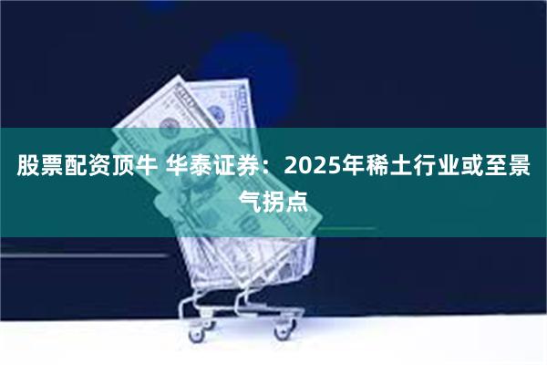 股票配资顶牛 华泰证券：2025年稀土行业或至景气拐点